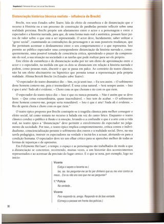 Distanciação histórica (técnica realista - influência de Brecht)
Sequência 3 Felizmente Há Luar!, de Luís de Sttau Monteiro
Brecht, nos seus Estudos sobre Teatro, fala do efeito de estranheza e de distanciação que o
recurso à História ou a um processo de construção de parábolas permite reflectir sobre uma
realidade próxima. Brecht propõe um afastamento entre o actor e a personagem e entre o
espectador e a história narrada, para que, de uma forma mais real e autêntica, possam fazer juí-
zos de valor sobre o que está a ser representado. O actor deve, lucidamente, saber utilizar o
"gesto social", examinando as contradições da personagem e as suas possíveis mudanças, que
lhe permitam acentuar o desfasamento entre o seu comportamento e o que representa. Isto
permite ao público espectador uma correspondente distanciação da história narrada e, conse-
quentemente, uma possível tomada de consciência crítica, aprendendo o prazer da compreen-
são do real, a sua situação na sociedade e as tarefas que pode realizar para ser ele próprio.
Este efeito de estranheza e de distanciação acaba por ter um efeito de aproximação entre o
actor e o espectador, na medida em que os dois se distanciam em relação à história narrada e
podem, como pessoas reais, discutir o que se passa em palco. Ao contrário do teatro clássico,
não há um efeito alucinatório ou hipnótico que permita tomar a representação pela própria
realidade. Afirma Bertolt Brecht (in Estudos sobre Teatro):
"O espectador do teatro dramático diz: - Sim, eu já senti isso. - Eu sou assim. - O sofrimento
deste homem comove-me, pois é irremediável. É uma coisa natural. - Será sempre assim. - Isto
é que é arte! Tudo ali é evidente. - Choro com os que choram e rio com os que riem.
O espectador do teatro épico diz: - Isso é que eu nunca pensaria. - Não é assim que se deve
fazer. - Que coisa extraordinária, quase inacreditável. - Isto tem de acabar. - O sofrimento
deste homem comove-me, porque seria remediável. - Isto é que é arte! Nada ali é evidente. -
Rio de quem chora e choro com os que riem."
O teatro épico proposto por Brecht contrapõe-se à tragédia clássica para melhor conseguir o
efeito social, tal como tentara no recurso à balada em vez do canto lírico. Enquanto o teatro
clássico conduz o público à ilusão e à emoção, levando-o a confundir o que é a arte com a vida
real, no teatro épico a "distanciação" deve permitir o envolvimento do espectador no julga-
mento da sociedade. Por isso, o teatro épico implica comprometimento, crítica contra o indivi-
dualismo, consciencialização perante o sofrimento dos outros e a realidade social. Deve, na sua
tarefa pedagógica, instruir os espectadores na verdade e incitá-los a actuar, alertando-os para a
condição humana. O espectador deve ter um olhar crítico para se aperceber melhor de todas as
formas de injustiças e de opressões.
Em Felizmente Há Luar!, o tempo, o espaço e as personagens são trabalhados de modo a que
a distanciação se concretize, recorrendo, muitas vezes, a um historiar dos acontecimentos
representados e ao acentuar da precisão do lugar cénico. É o que se nota, por exemplo, logo no
início:
Vicente
(Calça o sapato e levanta-se.)
las, ias. Ias perguntar-me se foi por dinheiro que eu me virei contra os
meus ... Era ou não era isso que me ias perguntar?
1.° Polícia
Na verdade ...
Vicente
Pois respondo-te, amigo. Respondo-te de boa vontade.
(Começa a passear em frente dos polícias.)
90
 