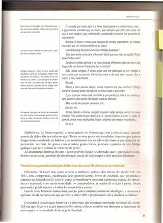 t
---------------~ ~',,,
-------------------------------------------"".
Felizmente Há Luar'
Sublinhe-se, de forma especial, a preocupação do dramaturgo com a distanciação quando
através da didascália nos informa que "Todos os seus gestos são estudados. Sente-se que passou
longas horas estudando os hábitos e os maneirismos dos membros da classe a que desejaria ter
pertencido. Ao falar, faz gestos com as mãos, gestos lentos, precisos, copiados de um fidalgo
qualquer que teve ocasião de observar de perto".
Ao dramaturgo interessa-lhe que o actor se revele lúcido e, sobretudo, que o espectador se con-
fronte e se esclareça, partindo da identificação inicial de dois tempos e dois mundos diferentes.
Paralelismo passado/condições históricas dos anos 60: denúncia da violência
Felizmente Há Luar! tem como cenário o ambiente político dos inícios do século XIX: em
1817, uma conspiração, encabeçada pelo general Gomes Freire de Andrade, que pretendia o
regresso do Brasil do rei D. João VI e que se manifestava contrária à presença inglesa, foi desco-
berta e reprimida com muita severidade: os conspiradores, acusados de traição à pátria, foram
queimados publicamente e Lisboa foi convidada a assistir. ..
Luís de Sttau Monteiro marca uma posição, pelo conteúdo fortemente ideológico, e denuncia a
opressão vivida na época em que escreveu a obra (1961), precisamente sob a ditadura de Salazar.
o recurso à distanciação histórica e à descrição das injustiças praticadas no início do século
XIX em que decorre a acção permitiu-lhe, assim, colocar também em destaque as injustiças do
seu tempo e a necessidade de lutar pela liberdade.
Fala como um alucinado, com frequentes pau-
sas, que dão a entender não ser esta a primeira
vez que pensa no assunto.
Ao falar da cara, levanta-se, assumindo a posi-
ção de um senador romano.
Alarga os passos. Todos os seus gestos são
estudados. Sente-se que passou longas horas
estudando os hábitos e os maneirismos dos
membros da classe a que desejaria ter perten-
cido. Ao falar, faz gestos com as mãos, gestos
lentos, precisos, copiados de um fidalgo qual-
quer que teve ocasião de observar de perto.
De repente, olha para os polícias e compreende
que está a dizer coisas que não deveria ter dito.
Fecha as mãos. Domina-se. Adopta um tom de
voz ironicamente piedoso.
É verdade que nasci aqui e a fome desta gente é a minha fome, mas...
é igualmente verdade que os odeio, que sempre que olho para eles me
vejo a mim próprio: sujo, esfomeado, condenado à miséria por acidente de
nascimento.
(Estaca no palco e toma uma posição de pessoa importante, de fidalgo
retratado por um artista medíocre do paço.)
Que diferença há entre mim e um fidalgo qualquer?
Será que tenho uma cara diferente? Será que sou mais estúpido? Mais
baixo? Mais alto?
Serão as minhas pernas e os meus braços diferentes das pernas e dos
braços de um desses fidalgotes das touradas?
Não, meus amigos. A única coisa que me distingue de um fidalgo é
uma coisa que se passou há muitos anos e de que nem sequer tive a
culpa: o meu nascimento.
(Pausa)
Nasci a dois passos daqui, numa trapeira em que nenhum fidalgo
entraria. Quando passo lá à porta, só Deus sabe o que sinto ...
É por isso que odeio esta cambada a que pertenço, mas a que pertenço
sem querer e com quem não tenho nada de comum!
Mas vocês não podem perceber isto...
(Cai em si]
Tenho estado a brincar, amigos. Querem saber porque vendo os meus
irmãos? Pois vendo-os por amor a N. S. Jesus Cristo e a el-rei D. João VI,
que há tantos anos anda pelos Brasis cuidando dos nossos interesses ...
(Ri-se.)
91
 