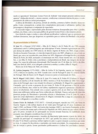 ,~
--.-
Felizmente Há lusrt
-----------------------------------------'-..,
medo e a ignorância" dominam. Gomes Freire de Andrade "está sempre presente embora nunca
apareça" (didascália inicial) e, mesmo ausente, condiciona a estrutura interna da peça e o com-
portamento de todas as outras personagens.
A defesa da liberdade e da justiça, atitude de rebeldia, constitui a hybris (desafio) desta tra-
gédia. Como consequência, a prisão dos conspiradores provocará o sofrimento (páthos) das
personagens e despertará a compaixão do espectador.
O crescendo trágico, representado pelas diversas tentativas desesperadas para obter o perdão,
acabará, em clímax, com a execução pública do general Gomes Freire e dos restantes presos.
Este desfecho trágico conduz a uma reflexão purificadora (cathársis) que os opressores pre-
tendiam dissuasora, mas que despertou os oprimidos para os valores da liberdade e da justiça.
As personalidades (a História)
D. João VI, o Clemente (1767-1826) - filho de D. Maria I e de D. Pedro I1I, em 1785 contraiu
matrimónio com D. Carlota joaquina, que tinha apenas 10 anos. Assumiu a governação em 1792
por doença da rainha; em 1799 torna-se, de direito, regente do Reino; em 1816, ocupa o trono.
Devido às Invasões Francesas, e à vista das tropas de junot, em 1807, refugiou-se com a Corte no
Brasil, que vem a ser reconhecido como Reino em 1815. Regressou a Portugal devido à revolução
liberal do Porto, de 1820, assinando a Constituição em 1822. Nesse mesmo ano, em 7 de etem-
bro, o seu filho D. Pedro viria a proclamar a independência do Brasil, nas margens do rio Ipi-
ranga. Por causa da sublevação denominada Vila-Franca da (em 27 de Maio de 1823) e da Abri-
lada (em Abril de 1824), vê-se obrigado a desterrar a rainha e a exilar o filho D. Miguel.
Morre em 10 de Março de 1826, em Lisboa.
D. Carlota Joaquina (1775-1830) - filha de Carlos IV de Espanha, nasceu em Aranjuez. em
1775, e faleceu em Queluz, em 1830. Casada com o rei de Portugal D. João VI, torna- e rainha
de Portugal. Mãe do futuro rei D. Miguel, recusa-se a jurar a Constituição de 1822.
Rei D. Miguel (1802-1866) - filho de D. João VI e irmão de D. Pedro IV O Infante D. Miguel
nasceu em Queluz a 26 de Outubro de 1802 e morreu a 14 de Novembro de 1866. Foi o trigé-
simo rei de Portugal, mas o seu reinado foi efémero e atribulado. D. Miguel foi cognominado o
Usurpado r, por ter aceite a proposta do seu irmão D. Pedro IV de governar o País de acordo
com as leis liberais, mas, vendo-se em Lisboa, rapidamente esqueceu a promessa e decidiu tor-
nar-se rei absolutista. Esta atitude veio a causar a guerra civil. Já em Abril de 182 desenca-
deara uma sublevação militar que ficou conhecida por Abrilada. Visava a salvação do reino dos
possíveis perigos do liberalismo e pretendia reforçar o Absolutismo. O rei D. João 1, com o
apoio do corpo diplomático, desautorizou D. Miguel, retirando-lhe o cargo de comandante do
exército e obrigando-o a escolher o exílio.
Gomes Freire de Andrade (1757-1817) - General português, nascido em 1757 em Viena de
Áustria. Seguiu a vida militar depois de ter vindo para Portugal aos 24 anos. Combateu em
Argel (1784), na Rússia (1788), na Guerra das Laranjas (1801) e na Guerra Peninsular só dei-
xando a carreira das armas após a derrota de Napoleão em 1814, altura em que voltou a Portu-
gal e foi preso, acusado de ter participado na terceira invasão francesa; foi reabilitado dessa
acusação, mas obrigado a residência fixa em Lisboa.
Ligado aos ideais progressistas e membro da Maçonaria (grão-mestre a partir de 1816) foi
acusado de participar na conspiração de 1817, que punha em causa a ausência da corte de
D. João VI no Brasil, a presença militar inglesa no país e a grave situação económica que então
se vivia. A conjura foi descoberta e reprimida com muita severidade. Os conspiradores acusa-
dos de traição à pátria, foram queimados publicamente e Lisboa foi convidada a assistir.
93
 