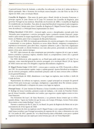 94
Sequência 3 Felizmente Há Luar!, de luís de Sttau Monteiro
o general Gomes Freire de Andrade, o cabecilha, foi enforcado, no forte de S. julião da Barra, e
depois queimado. Mas o fermento da revolução estava lançado e iria dar fruto no dia 24 de
Agosto de 1820, com a revolução liberal..
Conselho de Regência - Dias antes de partir para o Brasil, devido às Invasões Francesas, o
príncipe regente D, João (futuro rei D. João VI) nomeara um Conselho de Regência, para
governar Portugal na sua ausência. Dissolvido em Fevereiro de 1808, o Conselho de Regência
foi restabelecido em Setembro. Para além do marechal Beresford (responsável pela reorganiza-
ção do exército), faziam parte deste Conselho de Regência D. Miguel Pereira Forjaz (represen-
tante da nobreza) e o Principal Sousa (representante do clero).
William Beresford (1768-1854) - General inglês, severo e disciplinador, enviado pela Grã-
-Bretanha para reorganizar o exército português (após a primeira invasão francesa), prepa-
rando-o para resistir às tropas napoleónicas. Fora governador e comandante-chefe, durante seis
meses, na Madeira, para evitar a ocupação da ilha pelos franceses.
A 7 de Março de 1809, foi nomeado generalíssimo do exército português e foi consolidando
e aumentando os seus poderes. Rejeitava as novas ideias liberais, imaginava conspirações e
reprimia-as severamente; para além disso, enquanto submetia o país a uma forte organização
militar, ia colocando os oficiais britânicos nos mais altos postos, preterindo os oficiais portu-
gueses; criou, pois, muitos inimigos.
Em 1817, após rumores de uma conspiração que pretendia o regresso do rei e que se mani-
festava contrária à presença inglesa, mandou matar os conspiradores (entre eles o general
Gomes Freire de Andrade).
Em 1820, deslocou-se, pela segunda vez, ao Brasil para pedir mais poder a D. João VI; ao
regressar, como marechal-general do exército português, já a revolução liberal (24 de Agosto
de 1820) estava nas ruas e foi obrigado a regressar directamente a Inglaterra.
D. Miguel Pereira Forjaz (1769-1827) - entrou para o exército em 1785. Promovido a alferes
em 1787, foi sucessivamente capitão, major e capitão-general. Apoiou Beresford na reorganiza-
ção do exército português, embora assumindo posições cada vez mais críticas sobre a influên-
cia do general britânico.
Com a revolução de 1820, abandonou o seu lugar na regência, mas recebeu o título de
Conde da Feira.
Representante da nobreza na regência, assume o papel principal na acusação do general
Gomes Freire pois receia que o prestígio, inteligência e capacidade deste lhe retirem a projec-
ção a que está habituado e coloquem em causa o seu lugar na regência.
Principal Sousa - D. José António de Meneses e Sousa Coutinho era irmão do Ministro do Rei,
D. Rodrigo de Sousa Coutinho, primeiro-conde de Unhares, e do conde do Funchal, Domin-
gos de Sousa Coutinho, embaixador em Londres, que negociou a ajuda inglesa contra os inva-
sores franceses.
Em Felizmente Há Luar!, de Sttau Monteiro, é ao primeiro destes irmãos que se refere,
quando afirma: "Agora me lembro de que há anos, em Campo d'Ourique, Gomes Freire preju-
dicou muito a meu irmão Rodrigo" (Acto 1).
Durante a ausência do Rei D. João VI, no Brasil, fez parte da Regência do Reino até ao pro-
nunciamento de 24 de Agosto de 1820.
Representante do clero na regência com D. Miguel Forjaz e com o general Beresford, o Prin-
cipal Sousa reconhece que Portugal necessitava do regresso do rei, como o demonstra em carta
de 1 de Junho de 1817, quando diz "só a Real Presença dará a felicidade a este povo e poderá
regenerar esta Nação que não aspira por outra fortuna que a de ver Vossa Majestade".
 
