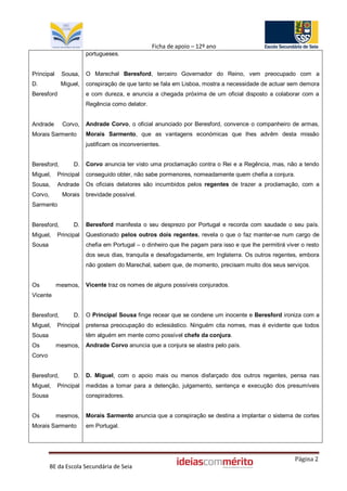 Ficha de apoio – 12º ano
                        portugueses.


Principal    Sousa,     O Marechal Beresford, terceiro Governador do Reino, vem preocupado com a
D.           Miguel,    conspiração de que tanto se fala em Lisboa, mostra a necessidade de actuar sem demora
Beresford               e com dureza, e anuncia a chegada próxima de um oficial disposto a colaborar com a
                        Regência como delator.


Andrade       Corvo,    Andrade Corvo, o oficial anunciado por Beresford, convence o companheiro de armas,
Morais Sarmento         Morais Sarmento, que as vantagens económicas que lhes advêm desta missão
                        justificam os inconvenientes.


Beresford,        D.    Corvo anuncia ter visto uma proclamação contra o Rei e a Regência, mas, não a tendo
Miguel,     Principal   conseguido obter, não sabe pormenores, nomeadamente quem chefia a conjura.
Sousa,      Andrade     Os oficiais delatores são incumbidos pelos regentes de trazer a proclamação, com a
Corvo,       Morais     brevidade possível.
Sarmento


Beresford,        D.    Beresford manifesta o seu desprezo por Portugal e recorda com saudade o seu país.
Miguel,     Principal   Questionado pelos outros dois regentes, revela o que o faz manter-se num cargo de
Sousa                   chefia em Portugal – o dinheiro que lhe pagam para isso e que lhe permitirá viver o resto
                        dos seus dias, tranquila e desafogadamente, em Inglaterra. Os outros regentes, embora
                        não gostem do Marechal, sabem que, de momento, precisam muito dos seus serviços.


Os          mesmos,     Vicente traz os nomes de alguns possíveis conjurados.
Vicente


Beresford,        D.    O Principal Sousa finge recear que se condene um inocente e Beresford ironiza com a
Miguel,     Principal   pretensa preocupação do eclesiástico. Ninguém cita nomes, mas é evidente que todos
Sousa                   têm alguém em mente como possível chefe da conjura.
Os          mesmos,     Andrade Corvo anuncia que a conjura se alastra pelo país.
Corvo


Beresford,        D.    D. Miguel, com o apoio mais ou menos disfarçado dos outros regentes, pensa nas
Miguel,     Principal   medidas a tomar para a detenção, julgamento, sentença e execução dos presumíveis
Sousa                   conspiradores.


Os          mesmos,     Morais Sarmento anuncia que a conspiração se destina a implantar o sistema de cortes
Morais Sarmento         em Portugal.




                                                                                                       Página 2
         BE da Escola Secundária de Seia
 