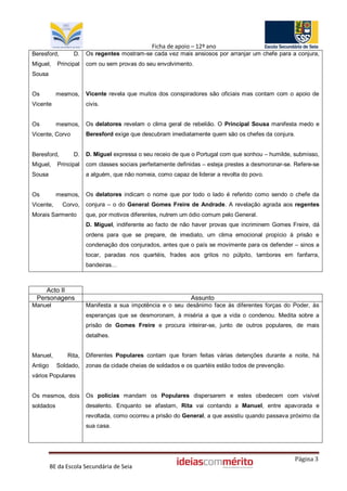 Ficha de apoio – 12º ano
Beresford,        D.   Os regentes mostram-se cada vez mais ansiosos por arranjar um chefe para a conjura,
Miguel,    Principal   com ou sem provas do seu envolvimento.
Sousa


Os         mesmos,     Vicente revela que muitos dos conspiradores são oficiais mas contam com o apoio de
Vicente                civis.


Os         mesmos,     Os delatores revelam o clima geral de rebelião. O Principal Sousa manifesta medo e
Vicente, Corvo         Beresford exige que descubram imediatamente quem são os chefes da conjura.


Beresford,        D.   D. Miguel expressa o seu receio de que o Portugal com que sonhou – humilde, submisso,
Miguel,    Principal   com classes sociais perfeitamente definidas – esteja prestes a desmoronar-se. Refere-se
Sousa                  a alguém, que não nomeia, como capaz de liderar a revolta do povo.


Os         mesmos,     Os delatores indicam o nome que por todo o lado é referido como sendo o chefe da
Vicente,     Corvo,    conjura – o do General Gomes Freire de Andrade. A revelação agrada aos regentes
Morais Sarmento        que, por motivos diferentes, nutrem um ódio comum pelo General.
                       D. Miguel, indiferente ao facto de não haver provas que incriminem Gomes Freire, dá
                       ordens para que se prepare, de imediato, um clima emocional propício à prisão e
                       condenação dos conjurados, antes que o país se movimente para os defender – sinos a
                       tocar, paradas nos quartéis, frades aos gritos no púlpito, tambores em fanfarra,
                       bandeiras…



    Acto II
 Personagens                                                  Assunto
Manuel                 Manifesta a sua impotência e o seu desânimo face às diferentes forças do Poder, às
                       esperanças que se desmoronam, à miséria a que a vida o condenou. Medita sobre a
                       prisão de Gomes Freire e procura inteirar-se, junto de outros populares, de mais
                       detalhes.


Manuel,        Rita,   Diferentes Populares contam que foram feitas várias detenções durante a noite, há
Antigo     Soldado,    zonas da cidade cheias de soldados e os quartéis estão todos de prevenção.
vários Populares


Os mesmos, dois        Os polícias mandam os Populares dispersarem e estes obedecem com visível
soldados               desalento. Enquanto se afastam, Rita vai contando a Manuel, entre apavorada e
                       revoltada, como ocorreu a prisão do General, a que assistiu quando passava próximo da
                       sua casa.




                                                                                                    Página 3
         BE da Escola Secundária de Seia
 