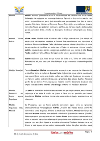 Ficha de apoio – 12º ano
Matilde                Matilde, sozinha, questiona-se sobre a incoerência de se transmitir aos filhos valores
                       desfasados da sociedade em que estão inseridos. Recorda o filho morto e expõe, com
                       rancor, os princípios em que o teria educado para que pudesse viver bem e morrer
                       tranquilo. Entretanto coloca o uniforme de Gomes Freire sobre uma cadeira e imagina
                       momentos felizes que poderiam continuar a partilhar, se ele fosse igual a tantos outros
                       que se acomodam. Entre a revolta e o desespero, decide que vai lutar pela vida do seu
                       homem.


Matilde,      Sousa    Sousa Falcão lamenta o que aconteceu com o amigo, mas recorda que sempre os
Falcão                 alertara que não deveriam regressar a Portugal. Era previsível que tudo isto viesse a
                       acontecer. Mesmo que Gomes Freire não tivesse qualquer intervenção política, só o que
                       ele representava já constituía um perigo para o Poder e o regime que vigorava no país.
                       Matilde, recusando-se a perder a esperança, expõe-lhe os seus planos de luta. Sousa
                       Falcão propõe-se ir a S. Julião da Barra para tentar saber o que se está a passar.


Matilde                Matilde reconhece que, mais do que nunca, se sente só e, como em tantos outros
                       momentos de dor, não sabe “por onde começar” a agir. Vencendo o desalento procura
                       Beresford.


Matilde, Beresford     Perante Beresford, Matilde, sumariamente, apresenta o seu percurso de vida antes de
                       se identificar como a mulher de Gomes Freire. Indo contra a sua própria consciência,
                       mas assumindo-se como uma simples mulher que nada mais deseja que ter consigo o
                       seu homem, Matilde pede clemência para o prisioneiro. Esta atitude diverte o Marechal
                       que lhe diz que Gomes Freire, seja ou não inocente no crime da conjura, é culpado pelo
                       simples facto de existir e defender uma ideologia contrária aos interesses do Poder.


Matilde,               Um padre lê uma ordem do Patriarcado de Lisboa em que, implicitamente, se condena os
Beresford,       um    conjurados e se apela à oração de graças a Deus por ter permitido que fossem
Padre,       alguns    descobertos. Matilde revolta-se contra esta condenação da Igreja, antecipando-se ao
Populares              julgamento.


Matilde,               Os Populares, que se foram juntando conversam agora entre si, ignorando
Populares,     Rita,   ostensivamente as interpelações de Matilde. Um deles dá a notícia de que Vicente foi
Manuel                 promovido a chefe da polícia. Perante a atitude dos Populares, Matilde faz menção de
                       partir mas Manuel chama-a. Em resposta à insinuação que Matilde fizera de que eles,
                       pelas esperanças que depositavam em Gomes Freire, eram co-responsáveis pela sua
                       prisão e, portanto, não podiam alhear-se do que pudesse vir a acontecer-lhe, Manuel fá-la
                       observar com atenção a desgraça, a miséria extrema dos Populares. Acusa-a de se ter
                       dirigido a eles apenas porque estava desesperada. Antes, dava-lhes esmolas, agora


                                                                                                        Página 4
         BE da Escola Secundária de Seia
 