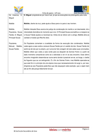 Ficha de apoio – 12º ano
Os mesmos, D.          D. Miguel congratula-se por haver luar, já que as execuções se prolongarão pela noite.
Miguel


Matilde                Matilde, diante da cruz, pede ajuda a Deus para si e para o seu homem.


Matilde,               Matilde interpela Deus acerca da justiça da condenação do marido e cai desmaiada, tal a
Populares, Sousa       intensidade dramática do momento que vive. O Principal Sousa aconselha-a a resignar-se
Falcão, D. Miguel,     e Sousa Falcão ajuda-a a recompor-se. Antes de se retirar com o amigo, Matilde atira ao
Principal Sousa        cardeal a moeda que Rita lhe dera.


Populares,             Os Populares comentam a crueldade da forma de execução dos condenados. Matilde
Manuel,     Matilde,   veste agora a saia verde e censura Sousa Falcão por vir vestido de luto. Sousa Falcão diz
Sousa Falcão           sentir-se de luto por si próprio, por nunca ter tido coragem de lutar pelas suas convicções.
                       Matilde refere que vestiu a saia verde para se despedir de Gomes Freire e a partir de
                       dado momento comporta-se como se o estivesse a ver vir ao seu encontro. Esse último
                       encontro imaginário desenrola-se numa serra donde é possível ver-se, ao longe, o clarão
                       da fogueira que se vai extinguindo. É o fim de Gomes Freire, mas Matilde apercebe-se
                       que este fim é o princípio de uma época nova que necessariamente irá surgir e, por isso,
                       dirigindo-se aos Populares pede-lhes que não esqueçam este exemplo, que o vejam bem
                       até ao fim até porque felizmente há luar.




                                                                                                         Página 6
         BE da Escola Secundária de Seia
 