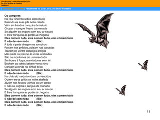 11
| Português – 12º ano | Felizmente há Luar, de Luis Sttau Monteiro
Dina Baptista | www.sebentadigital.com
EB 2,3/S de Vale de Cambra
20092010
Os vampiros
No céu cinzento sob o astro mudo
Batendo as asas p’la noite calada
Vêm em bandos com pés de veludo
Chupar o sangue fresco da manada
Se alguém se engana com seu ar sisudo
E lhes franqueia as portas à chegada
Eles comem tudo, eles comem tudo, eles comem tudo
E não deixam nada (Bis)
A toda a parte chegam os vampiros
Poisam nos prédios, poisam nas calçadas
Trazem no ventre despojos antigos
Mas nada os prende às vidas acabadas
São os mordomos do universo todo
Senhores à força, mandadores sem lei
Enchem as tulhas bebem vinho novo
Dançam a ronda no pinhal do rei
Eles comem tudo, eles comem tudo, eles comem tudo
E não deixam nada (Bis)
No chão do medo tombam os vencidos
Ouvem-se os gritos na noite abafada
Jazem nos fossos vítimas de um credo
E não se esgota o sangue da manada
Se alguém se engana com seu ar sisudo
E lhes franqueia as portas à chegada
Eles comem tudo, eles comem tudo, eles comem tudo
E não deixam nada (Bis)
Eles comem tudo, eles comem tudo, eles comem tudo
E não deixam nada (Bis)
 