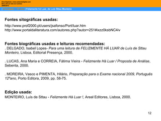 12
| Português – 12º ano | Felizmente há Luar, de Luis Sttau Monteiro
Dina Baptista | www.sebentadigital.com
EB 2,3/S de Vale de Cambra
20092010
Fontes sitográficas usadas:
Fontes biográficas usadas e leituras recomendadas:
. DELGADO, Isabel Lopes- Para uma leitura de FELIZMENTE HÁ LUAR de Luís de Sttau
Monteiro, Lisboa, Editorial Presença, 2000.
. LUCAS, Ana Maria e CORREIA, Fátima Vieira - Felizmente Há Luar / Proposta de Análise,
Sebenta, 2000.
. MOREIRA, Vasco e PIMENTA, Hilário, Preparação para o Exame nacional 2009, Português
12ºano, Porto Editora, 2009, pp. 58-75.
Edição usada:
MONTEIRO, Luís de Sttau - Felizmente Há Luar !, Areal Editores, Lisboa, 2000.
http://www.prof2000.pt/users/jsafonso/Port/luar.htm
http://www.portaldaliteratura.com/autores.php?autor=251#ixzz0ksbNC4iv
 