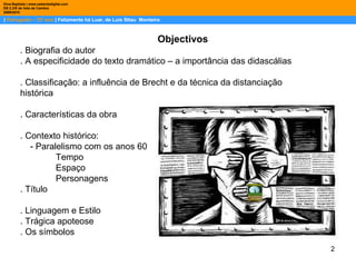 2
| Português – 12º ano | Felizmente há Luar, de Luis Sttau Monteiro
Dina Baptista | www.sebentadigital.com
EB 2,3/S de Vale de Cambra
20092010
Objectivos
. Biografia do autor
. A especificidade do texto dramático – a importância das didascálias
. Classificação: a influência de Brecht e da técnica da distanciação
histórica
. Características da obra
. Contexto histórico:
- Paralelismo com os anos 60
Tempo
Espaço
Personagens
. Título
. Linguagem e Estilo
. Trágica apoteose
. Os símbolos
 