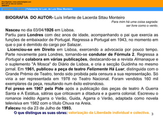 3
| Português – 12º ano | Felizmente há Luar, de Luis Sttau Monteiro
Dina Baptista | www.sebentadigital.com
EB 2,3/S de Vale de Cambra
20092010
BIOGRAFIA DO AUTOR- Luís Infante de Lacerda Sttau Monteiro
Para mim há uma coisa sagrada:
ser livre como o vento.
Nasceu no dia 03/04/1926 em Lisboa.
Partiu para Londres com dez anos de idade, acompanhando o pai que exercia as
funções de embaixador de Portugal. Regressa a Portugal em 1943, no momento em
que o pai é demitido do cargo por Salazar.
Licenciou-se em Direito em Lisboa, exercendo a advocacia por pouco tempo.
Parte novamente para Londres, tornando-se condutor de Fórmula 2. Regressa a
Portugal e colabora em várias publicações, destacando-se a revista Almanaque e
o suplemento "A Mosca" do Diário de Lisboa, e cria a secção Guidinha no mesmo
jornal. Em 1961, publicou a peça de teatro Felizmente Há Luar, distinguida com o
Grande Prémio de Teatro, tendo sido proibida pela censura a sua representação. Só
viria a ser representada em 1978 no Teatro Nacional. Foram vendidos 160 mil
exemplares da peça, resultando num êxito estrondoso.
Foi preso em 1967 pela Pide após a publicação das peças de teatro A Guerra
Santa e A Estátua, sátiras que criticavam a ditadura e a guerra colonial. Escreveu o
romance inédito Agarra o Verão, Guida, Agarra o Verão, adaptada como novela
televisiva em 1982 com o título Chuva na Areia.
Faleceu no dia 23 de Julho de 1993.
O que distingue as suas obras:O que distingue as suas obras: valorização da Liberdade individual e colectiva.
 
