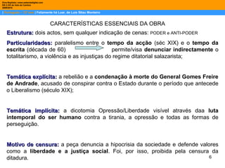 6
| Português – 12º ano | Felizmente há Luar, de Luis Sttau Monteiro
Dina Baptista | www.sebentadigital.com
EB 2,3/S de Vale de Cambra
20092010
CARACTERÍSTICAS ESSENCIAIS DA OBRA
Estrutura:Estrutura: dois actos, sem qualquer indicação de cenas: PODER e ANTI-PODER
Particularidades:Particularidades: paralelismo entre o tempo da acção (séc XIX) e o tempo da
escrita (década de 60) permite/visa denunciar indirectamente o
totalitarismo, a violência e as injustiças do regime ditatorial salazarista;
Temática explícita:Temática explícita: a rebelião e a condenação à morte do General Gomes Freire
de Andrade, acusado de conspirar contra o Estado durante o período que antecede
o Liberalismo (século XIX);
Temática implícita:Temática implícita: a dicotomia Opressão/Liberdade visível através daa luta
intemporal do ser humano contra a tirania, a opressão e todas as formas de
perseguição.
Motivo de censura:Motivo de censura: a peça denuncia a hipocrisia da sociedade e defende valores
como a liberdade e a justiça social. Foi, por isso, proibida pela censura da
ditadura.
 