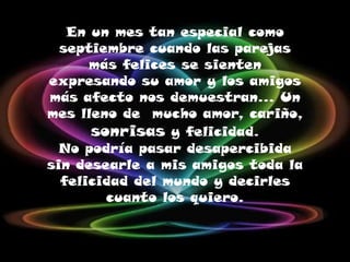 En un mes tan especial como septiembre cuando las parejas más felices se sienten expresando su amor y los amigos más afecto nos demuestran… Un mes lleno de  mucho amor, cariño, sonrisas y felicidad. No podría pasar desapercibida sin desearle a mis amigos toda la felicidad del mundo y decirles cuanto los quiero.  