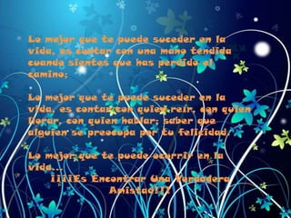 Lo mejor que te puede suceder en la vida, es contar con una mano tendida cuando sientes que has perdido el camino;Lo mejor que te puede suceder en la vida, es contar con quien reír, con quien llorar, con quien hablar; saber que alguien se preocupa por tu felicidad.Lo mejor que te puede ocurrir en la vida…¡¡¡¡Es Encontrar Una Verdadera Amistad!!!
