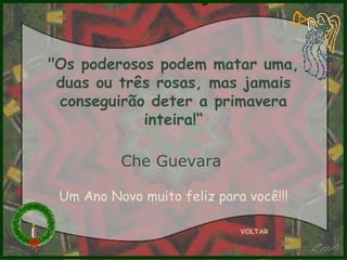"Os poderosos podem matar uma, duas ou três rosas, mas jamais conseguirão deter a primavera inteira!“ Che Guevara   VOLTAR Um Ano Novo muito feliz para você!!! 