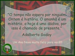 VOLTAR "O tempo não espera por ninguém. Ontem é história. O amanhã é um mistério, o hoje é uma dádiva, por isso é chamado de presente."  Adalberto Godoy   Um Ano Novo muito feliz para você!!! 