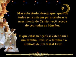 Mas sobretudo, desejo que, quando todos se reunirem para celebrar o nascimento de Cristo, você receba do céu todas as bênçãos. E que estas bênçãos se estendam a sua família. Pois só a família é o símbolo de um Natal Feliz.  