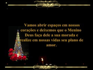 Vamos abrir espaços em nossos corações e deixemos que o Menino  Deus faça dele a sua morada e realize em nossas vidas seu plano de amor. 