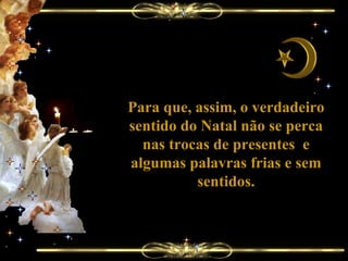 Para que, assim, o verdadeiro sentido do Natal não se perca nas trocas de presentes  e algumas palavras frias e sem sentidos. 