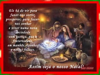 Ele há de vir para fazer-nos sorrir, prosperar; para fazer-nos sonhar e viver numa nova sociedade com justiça, paz e fraternidade, em manhãs risonhas e noites felizes. Assim seja o nosso Natal! 