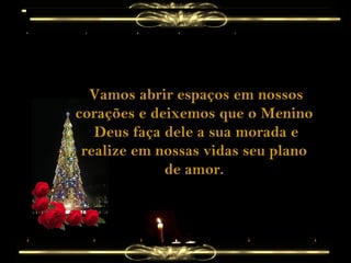 Vamos abrir espaços em nossos corações e deixemos que o Menino  Deus faça dele a sua morada e realize em nossas vidas seu plano de amor. 