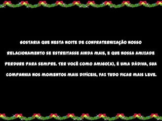 Gostaria que nesta noite de confraternização nosso

relacionamento se estreitasse ainda mais, e que nossa amizade

perdure para sempre. Ter você como amigo(a), é uma dádiva, sua

companhia nos momentos mais difíceis, faz tudo ficar mais leve.
 