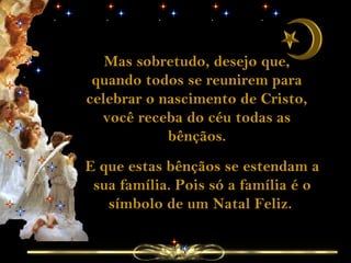 Mas sobretudo, desejo que,
quando todos se reunirem para
celebrar o nascimento de Cristo,
você receba do céu todas as
bênçãos.
E que estas bênçãos se estendam a
sua família. Pois só a família é o
símbolo de um Natal Feliz.
 