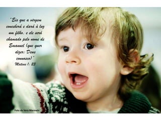 “Eis que a virgem
conceberá e dará à luz
  um filho, e ele será
chamado pelo nome de
  Emanuel (que quer
     dizer: Deus
      connosco)”
     Mateus 1: 23




    Foto de Vera Marmelo
 