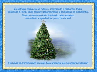 As estrelas deram-se as mãos e, rodopiando e brilhando, foram
descendo à Terra, onde ficaram dependuradas e abraçadas ao pinheirinho.
            Quando ele se viu todo iluminado pelas estrelas,
                encantado e agradecido, parou de chorar!




Ele havia se transformado no mais belo presente que se poderia imaginar!
 