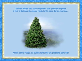 Minhas folhas são como espinhos que poderão espetar
e ferir o dedinho de Jesus. Nada tenho para dar ao menino...




Assim como vocês, eu queria tanto ser um presente para ele!
 