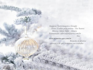 Imagens: Gettyimagens e Google Texto: Cedido pela autora – Ilze Soares Música: Silent Night - Kitaro Formatação: adsrcatyb@terra.com.br Site: www.mometos-pps.com.br Respeite os direitos autorais e de que formatou este trabalho