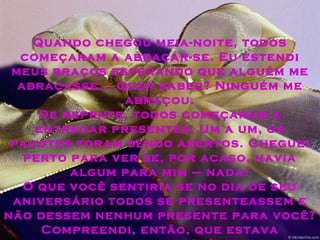 Quando chegou meia-noite, todos começaram a abraçar-se. Eu estendi meus braços esperando que alguém me abraçasse... Quer saber? Ninguém me abraçou. De repente, todos começaram a entregar presentes. Um a um, os pacotes foram sendo abertos. Cheguei perto para ver se, por acaso, havia algum para mim – nada! O que você sentiria se no dia de seu aniversário todos se presenteassem e não dessem nenhum presente para você? Compreendi, então, que estava sobrando na festa... Saí sem fazer barulho, fechei a porta, fui embora...  
