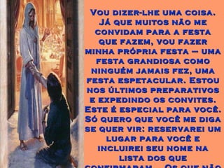 Vou dizer-lhe uma coisa. Já que muitos não me convidam para a festa que fazem, vou fazer minha própria festa – uma festa grandiosa como ninguém jamais fez, uma festa espetacular. Estou nos últimos preparativos e expedindo os convites. Este é especial para você. Só quero que você me diga se quer vir: reservarei um lugar para você e incluirei seu nome na lista dos que confirmaram... Os que não aceitarem, ficarão de fora. 
