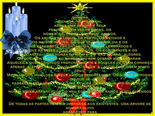 qui sera
Senh or, neste Natal

quisera
Senhor, neste Natal
armar uma árvore e nela
pendurar, em vez de bolas, os
nomes de todos os meus amigos.
Os amigos de longe, de perto. Os antigos e
os mais recentes. Os que vejo a cada dia e os
que raramente encontro. Os sempre lembrados e
os que às vezes ficam esquecidos. Os constantes e os
itinetantes. Das horas difíceis e os das horas alegres.
Os que, sem querer eu magoei, ou sem querer me magoaram.
Aqueles a quem conheço profundamente e aqueles de quem conheço
apenas a aparência. Os que me devem e aqueles a quem muito
devo.
Meus amigos humildes e meus amigos importantes. Os nomes de todos
os que já
passaram pela minha vida. Uma árvore de raízes muito profundas
para que seus nomes
nunca sejam arrancados do meu coração. De ramos muito extensos
para que novos
nomes vindos
De todas as partes venham juntar-se aos existentes. Uma árvore de
sombra muito
agradáveis para
arm ar u m a árvore e nela

pendu rar, em vez de bolas, os

nom es de todos os m eus ami gos.

Os am igos de longe, de perto. O s anti gos e

os mais recentes. O s qu e vejo a cada di a e os

qu e raram ente encontro. O s sempre lem brados e

os qu e às vezes fi cam esqu eci dos. O s constantes e os

i ti netantes.

Das h oras di fícei s e os das h oras

alegres.

O s que, sem qu erer eu m agoei , ou sem qu erer m e m agoaram .

Aqu eles a qu em conh eço profu ndam ente e aqu eles de quem conh eço

apenas a aparênci a.

O s qu e m e devem e

aqueles a qu em m u i to devo.

Meu s am i gos h u m i ldes e m eu s am i gos i m portantes. O s nom es de todos os qu e já

passaram pela m i nh a vi da. Um a árvore de raízes mu i to profu ndas para qu e seu s nom es
nu nca sejam arrancados do meu coração. De ram os mu i to extensos para que novos
nom es vi ndos

De todas as partes venh am juntar-se aos exi stentes. Um a árvore de som bra m ui to
agradáveis para

qu e nossa ami zade,

seja u m mom ento de repouso nas lu tas da vida.

Q u e o Natal esteja vi vo em cada di a do ano qu e

se i ni ci a para qu e possamos ju ntos viver o am or !!

 