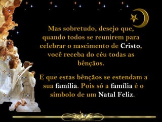 Mas sobretudo, desejo que, quando todos se reunirem para celebrar o nascimento de  Cristo , você receba do céu todas as bênçãos. E que estas bênçãos se estendam a sua  família . Pois só a  família  é o símbolo de um  Natal Feliz .  