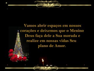 Vamos abrir espaços em nossos corações e deixemos que o Menino  Deus faça dele a Sua morada e realize em nossas vidas Seu  plano de Amor. 