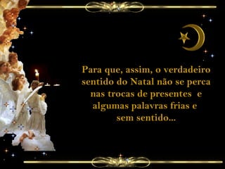 Para que, assim, o verdadeiro sentido do Natal não se perca nas trocas de presentes  e algumas palavras frias e  sem sentido... 