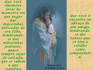 Que você
encontre
Jesus no
momento em
que pegar
nas
mãozinhas
delicadas de
seu filho,
lembrandose das
mãozinhas
pedintes,
quase
sempre sujas
de calçada,
que só sabem
o que
significa

Que você O
encontre no
abraço de
um amigo,
lembrandose dos
tantos que
só têm a
solidão
como
companheir
a.

 