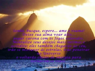 Sonhe, busque, espere... ame e reame!
Deixe sua alma voar alto...
pegar carona com os fogos coloridos.
Mentalize seus desejos mais íntimos e
acredite: eles também chegarão ao céu,
irão se misturar às estrelas, irão penetrar
no Universo
e voltarão cheios de energia para
tornarem-se reais.

 