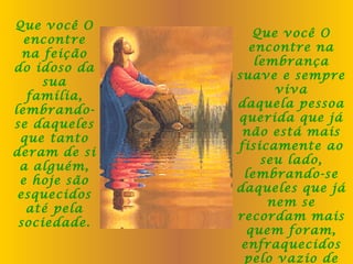 Que você O
encontre
na feição
do idoso da
sua
família,
lembrandose daqueles
que tanto
deram de si
a alguém,
e hoje são
esquecidos
até pela
sociedade.

Que você O
encontre na
lembrança
suave e sempre
viva
daquela pessoa
querida que já
não está mais
fisicamente ao
seu lado,
lembrando-se
daqueles que já
nem se
recordam mais
quem foram,
enfraquecidos
pelo vazio de

 