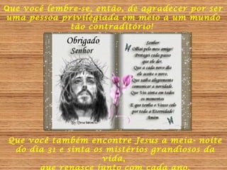 Que você lembre-se, então, de agradecer por ser
uma pessoa privilegiada em meio a um mundo
tão contraditório!

Que você também encontre Jesus a meia- noite
do dia 31 e sinta os mistérios grandiosos da
vida,

 