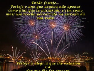 Então festeje...
Festeje o ano que acabou não apenas
como dias que se passaram, e sim como
mais um trecho percorrido na estrada da
sua vida!

Festeje a alegria que lhe extasiou
e a

 