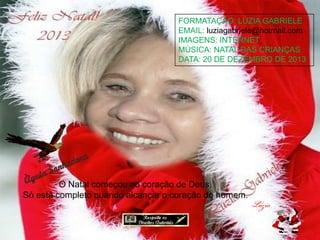 FORMATAÇÃO: LUZIA GABRIELE
EMAIL: luziagabriele@hotmail.com
IMAGENS: INTERNET
MÚSICA: NATAL DAS CRIANÇAS
DATA: 20 DE DEZEMBRO DE 2013

O Natal começou no coração de Deus.
Só está completo quando alcançar o coração do homem.

 