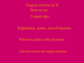 Tragam noticias de lá Boas novas Tragam algo Esperança, amor, envolvimento Palavras gastas estão já presas Em nevoeiros de esquecimento 