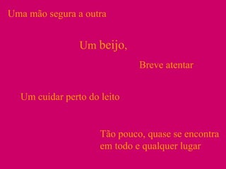 Uma mão segura a outra Um  beijo ,  Breve atentar Um cuidar perto do leito Tão pouco, quase se encontra em todo e qualquer lugar 