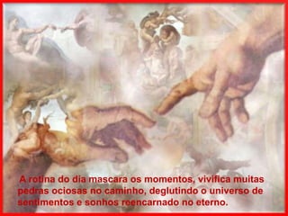 A rotina do dia mascara os momentos, vivifica muitas
pedras ociosas no caminho, deglutindo o universo de
sentimentos e sonhos reencarnado no eterno.