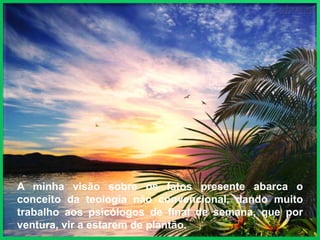 A minha visão sobre os fatos presente abarca o
conceito da teologia não convencional, dando muito
trabalho aos psicólogos de final de semana, que por
ventura, vir a estarem de plantão.