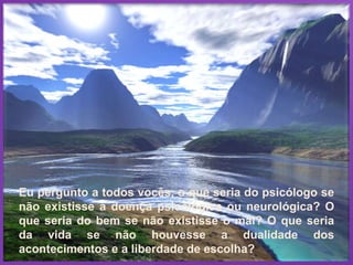 Eu pergunto a todos vocês, o que seria do psicólogo se
não existisse a doença psicológica ou neurológica? O
que seria do bem se não existisse o mal? O que seria
da vida se não houvesse a dualidade dos
acontecimentos e a liberdade de escolha?