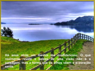 Há anos atrás um mestre me confidenciou: O que
realmente revela a beleza de uma visão não é a
paisagem, mas a forma que os olhos vêem e o coração
sente.