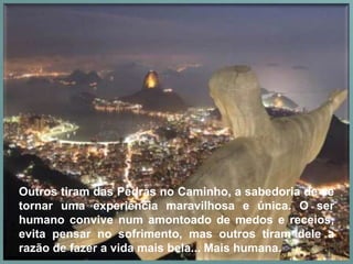 Outros tiram das Pedras no Caminho, a sabedoria de se
tornar uma experiência maravilhosa e única. O ser
humano convive num amontoado de medos e receios,
evita pensar no sofrimento, mas outros tiram dele a
razão de fazer a vida mais bela... Mais humana.