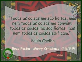 “Todas as coisas me são lícitas, mas
nem todas as coisas me convêm;
todas as coisas me são lícitas, mas
nem todas as coisas edificam.”
Paulo Coelho
Boas Festas Merry Crhistmas 圣诞节快
乐
VOLTAR

 