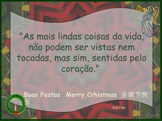 "As mais lindas coisas da vida,
não podem ser vistas nem
tocadas, mas sim, sentidas pelo
coração."
Boas Festas Merry Crhistmas 圣诞节快
乐
VOLTAR

 