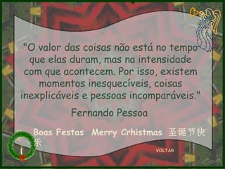 "O valor das coisas não está no tempo
que elas duram, mas na intensidade
com que acontecem. Por isso, existem
momentos inesquecíveis, coisas
inexplicáveis e pessoas incomparáveis."
Fernando Pessoa
Boas Festas Merry Crhistmas 圣诞节快
乐
VOLTAR

 